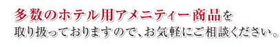多数のホテル用アメニティー商品を取り扱っておりますので、お気軽にご相談ください。